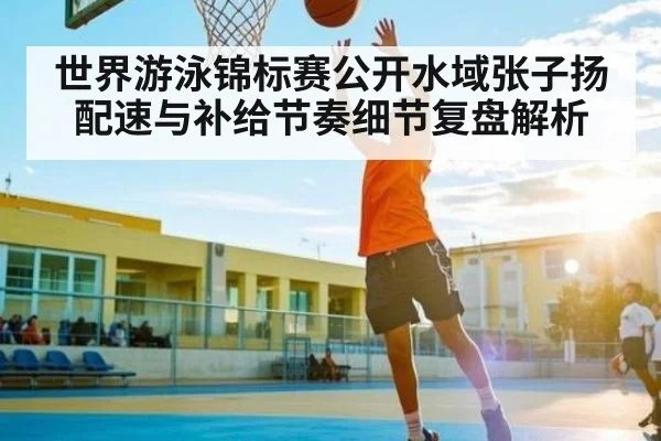 世界游泳锦标赛公开水域张子扬配速与补给节奏细节复盘解析