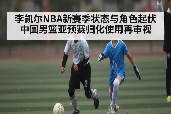李凯尔NBA新赛季状态与角色起伏 中国男篮亚预赛归化使用再审视