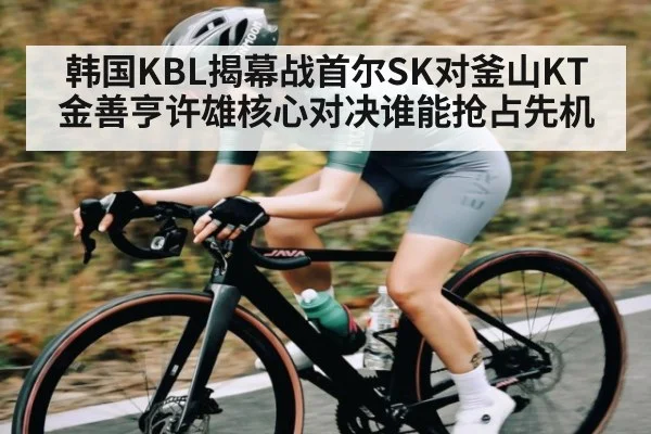 韩国KBL揭幕战首尔SK对釜山KT 金善亨许雄核心对决谁能抢占先机